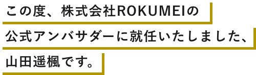 この度、株式会社ROKUMEIの公式アンバサダーに就任いたしました、山田遥楓です。