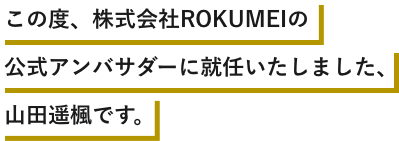 この度、株式会社ROKUMEIの公式アンバサダーに就任いたしました、山田遥楓です。